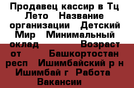 Продавец-кассир в Тц Лето › Название организации ­ Детский Мир › Минимальный оклад ­ 18 000 › Возраст от ­ 18 - Башкортостан респ., Ишимбайский р-н, Ишимбай г. Работа » Вакансии   